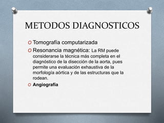 METODOS DIAGNOSTICOS
O Tomografía computarizada
O Resonancia magnética: La RM puede
considerarse la técnica más completa en el
diagnóstico de la disección de la aorta, pues
permite una evaluación exhaustiva de la
morfología aórtica y de las estructuras que la
rodean.
O Angiografía
 