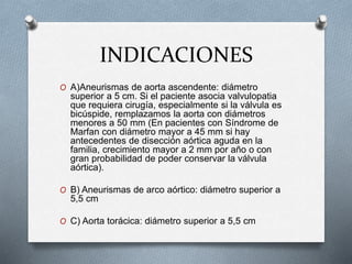 INDICACIONES
O A)Aneurismas de aorta ascendente: diámetro
superior a 5 cm. Si el paciente asocia valvulopatia
que requiera cirugía, especialmente si la válvula es
bicúspide, remplazamos la aorta con diámetros
menores a 50 mm (En pacientes con Síndrome de
Marfan con diámetro mayor a 45 mm si hay
antecedentes de disección aórtica aguda en la
familia, crecimiento mayor a 2 mm por año o con
gran probabilidad de poder conservar la válvula
aórtica).
O B) Aneurismas de arco aórtico: diámetro superior a
5,5 cm
O C) Aorta torácica: diámetro superior a 5,5 cm
 
