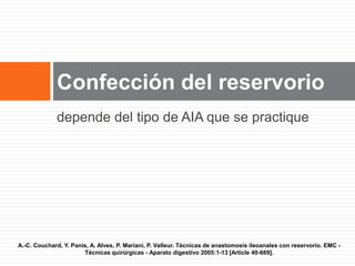 depende del tipo de AIA que se practique
Confección del reservorio
A.-C. Couchard, Y. Panis, A. Alves, P. Mariani, P. Valleur. Técnicas de anastomosis ileoanales con reservorio. EMC -
Técnicas quirúrgicas - Aparato digestivo 2005:1-13 [Article 40-669].
 