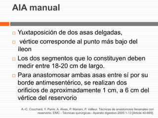 AIA manual
 Yuxtaposición de dos asas delgadas,
 vértice corresponde al punto más bajo del
íleon
 Los dos segmentos que lo constituyen deben
medir entre 18-20 cm de largo.
 Para anastomosar ambas asas entre sí por su
borde antimesentérico, se realizan dos
orificios de aproximadamente 1 cm, a 6 cm del
vértice del reservorio
A.-C. Couchard, Y. Panis, A. Alves, P. Mariani, P. Valleur. Técnicas de anastomosis ileoanales con
reservorio. EMC - Técnicas quirúrgicas - Aparato digestivo 2005:1-13 [Article 40-669].
 