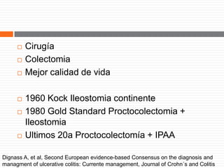  Cirugía
 Colectomia
 Mejor calidad de vida
 1960 Kock Ileostomia continente
 1980 Gold Standard Proctocolectomia +
Ileostomia
 Ultimos 20a Proctocolectomía + IPAA
Dignass A, et al, Second European evidence-based Consensus on the diagnosis and
managment of ulcerative colitis: Currente management, Journal of Crohn´s and Colitis
 
