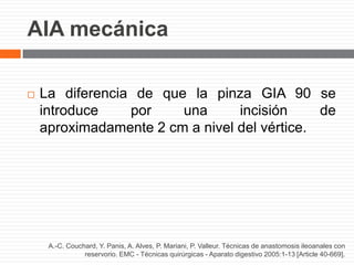 AIA mecánica
A.-C. Couchard, Y. Panis, A. Alves, P. Mariani, P. Valleur. Técnicas de anastomosis ileoanales con
reservorio. EMC - Técnicas quirúrgicas - Aparato digestivo 2005:1-13 [Article 40-669].
 La diferencia de que la pinza GIA 90 se
introduce por una incisión de
aproximadamente 2 cm a nivel del vértice.
 