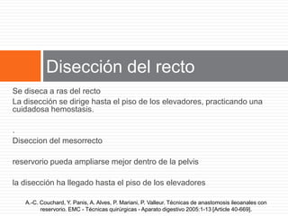 Se diseca a ras del recto
La disección se dirige hasta el piso de los elevadores, practicando una
cuidadosa hemostasis.
.
Diseccion del mesorrecto
reservorio pueda ampliarse mejor dentro de la pelvis
la disección ha llegado hasta el piso de los elevadores
A.-C. Couchard, Y. Panis, A. Alves, P. Mariani, P. Valleur. Técnicas de anastomosis ileoanales con
reservorio. EMC - Técnicas quirúrgicas - Aparato digestivo 2005:1-13 [Article 40-669].
Disección del recto
 