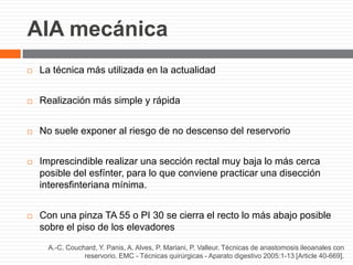 AIA mecánica
A.-C. Couchard, Y. Panis, A. Alves, P. Mariani, P. Valleur. Técnicas de anastomosis ileoanales con
reservorio. EMC - Técnicas quirúrgicas - Aparato digestivo 2005:1-13 [Article 40-669].
 La técnica más utilizada en la actualidad
 Realización más simple y rápida
 No suele exponer al riesgo de no descenso del reservorio
 Imprescindible realizar una sección rectal muy baja lo más cerca
posible del esfínter, para lo que conviene practicar una disección
interesfinteriana mínima.
 Con una pinza TA 55 o PI 30 se cierra el recto lo más abajo posible
sobre el piso de los elevadores
 