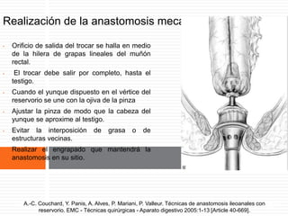 Realización de la anastomosis mecánica.
• Orificio de salida del trocar se halla en medio
de la hilera de grapas lineales del muñón
rectal.
• El trocar debe salir por completo, hasta el
testigo.
• Cuando el yunque dispuesto en el vértice del
reservorio se une con la ojiva de la pinza
• Ajustar la pinza de modo que la cabeza del
yunque se aproxime al testigo.
• Evitar la interposición de grasa o de
estructuras vecinas.
• Realizar el engrapado que mantendrá la
anastomosis en su sitio.
A.-C. Couchard, Y. Panis, A. Alves, P. Mariani, P. Valleur. Técnicas de anastomosis ileoanales
con reservorio. EMC - Técnicas quirúrgicas - Aparato digestivo 2005:1-13 [Article 40-669].
A.-C. Couchard, Y. Panis, A. Alves, P. Mariani, P. Valleur. Técnicas de anastomosis ileoanales con
reservorio. EMC - Técnicas quirúrgicas - Aparato digestivo 2005:1-13 [Article 40-669].
 