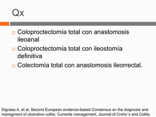 Qx
 Coloproctectomía total con anastomosis
ileoanal
 Coloproctectomía total con ileostomía
definitiva
 Colectomía total con anastomosis ileorrectal.
Dignass A, et al, Second European evidence-based Consensus on the diagnosis and
managment of ulcerative colitis: Currente management, Journal of Crohn´s and Colitis
 