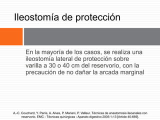 En la mayoría de los casos, se realiza una
ileostomía lateral de protección sobre
varilla a 30 o 40 cm del reservorio, con la
precaución de no dañar la arcada marginal
Ileostomía de protección
A.-C. Couchard, Y. Panis, A. Alves, P. Mariani, P. Valleur. Técnicas de anastomosis ileoanales con
reservorio. EMC - Técnicas quirúrgicas - Aparato digestivo 2005:1-13 [Article 40-669].
 