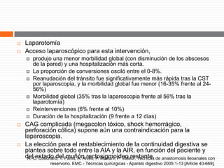  Laparotomía
 Acceso laparoscópico para esta intervención,
 produjo una menor morbilidad global (con disminución de los abscesos
de la pared) y una hospitalización más corta.
 La proporción de conversiones osciló entre el 0-8%.
 Reanudación del tránsito fue significativamente más rápida tras la CST
por laparoscopia, y la morbilidad global fue menor (16-35% frente al 24-
56%)
 Morbilidad global (35% tras la laparoscopia frente al 56% tras la
laparotomía)
 Reintervenciones (6% frente al 10%)
 Duración de la hospitalización (9 frente a 12 días)
 CAG complicada (megacolon tóxico, shock hemorrágico,
perforación cólica) supone aún una contraindicación para la
laparoscopia.
 La elección para el restablecimiento de la continuidad digestiva se
plantea sobre todo entre la AIA y la AIR, en función del paciente y
del estado del muñón rectosigmoideo restante.A.-C. Couchard, Y. Panis, A. Alves, P. Mariani, P. Valleur. Técnicas de anastomosis ileoanales con
reservorio. EMC - Técnicas quirúrgicas - Aparato digestivo 2005:1-13 [Article 40-669].
 