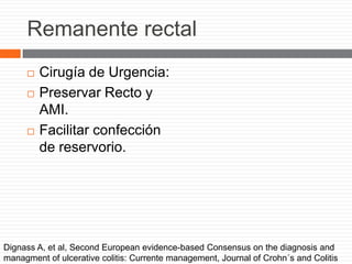Remanente rectal
 Cirugía de Urgencia:
 Preservar Recto y
AMI.
 Facilitar confección
de reservorio.
Dignass A, et al, Second European evidence-based Consensus on the diagnosis and
managment of ulcerative colitis: Currente management, Journal of Crohn´s and Colitis
 