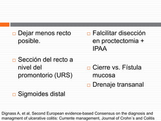  Dejar menos recto
posible.
 Sección del recto a
nivel del
promontorio (URS)
 Sigmoides distal
 Falcilitar disección
en proctectomia +
IPAA
 Cierre vs. Fístula
mucosa
 Drenaje transanal
Dignass A, et al, Second European evidence-based Consensus on the diagnosis and
managment of ulcerative colitis: Currente management, Journal of Crohn´s and Colitis
 
