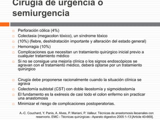 Cirugía de urgencia o
semiurgencia
 Perforación cólica (4%)
 Colectasia (megacolon tóxico), un síndrome tóxico
 (10%) (fiebre, deshidratación importante y alteración del estado general)
 Hemorragia (10%)
 Complicaciones que necesitan un tratamiento quirúrgico inicial previo a
cualquier tratamiento médico
 Si no se consigue una mejoría clínica o los signos endoscópicos se
agravan con el tratamiento médico, deberá optarse por un tratamiento
quirúrgico
 Cirugía debe proponerse racionalmente cuando la situación clínica se
agrava
 Colectomía subtotal (CST) con doble ileostomía y sigmoidostomía
 El fundamento es la exéresis de casi todo el colon enfermo sin practicar
una anastomosis
 Minimizar el riesgo de complicaciones postoperatorias.
A.-C. Couchard, Y. Panis, A. Alves, P. Mariani, P. Valleur. Técnicas de anastomosis ileoanales con
reservorio. EMC - Técnicas quirúrgicas - Aparato digestivo 2005:1-13 [Article 40-669].
 