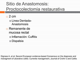 Sitio de Anastomosis:
Proctocolectomia restaurativa
 2 cm
 Linea Dentada-
Anastomosis
 Remanente de
mucosa rectal
 Inflamación: Cuffitis
 Dispalsia
Dignass A, et al, Second European evidence-based Consensus on the diagnosis and
managment of ulcerative colitis: Currente management, Journal of Crohn´s and Colitis
 