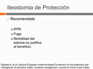 Ileostomia de Protección
 Recomendada
 IPPA
 Fuga
 Morbilidad del
estoma no justifica
el beneficio.
Dignass A, et al, Second European evidence-based Consensus on the diagnosis and
managment of ulcerative colitis: Currente management, Journal of Crohn´s and Colitis
 