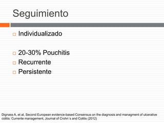 Seguimiento
 Individualizado
 20-30% Pouchitis
 Recurrente
 Persistente
Dignass A, et al, Second European evidence-based Consensus on the diagnosis and managment of ulcerative
colitis: Currente management, Journal of Crohn´s and Colitis (2012)
 