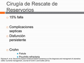 Cirugía de Rescate de
Reservorios
 15% falla
 Complicaciones
septicas
 Disfunción
persistente
 Crohn
 Fistula
 Pouchitis refractaria
Dignass A, et al, Second European evidence-based Consensus on the diagnosis and managment of ulcerative
colitis: Currente management, Journal of Crohn´s and Colitis (2012)
 
