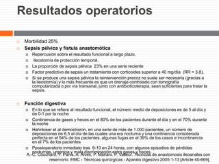 Resultados operatorios
 Morbilidad 25%
 Sepsis pélvica y fístula anastomótica
 Repercusión sobre el resultado funcional a largo plazo.
 Ileostomía de protección temporal.
 La proporción de sepsis pélvica 23% en una serie reciente
 Factor predictivo de sepsis un tratamiento con corticoides superior a 40 mg/día (RR = 3,8).
 Si se produce una sepsis pélvica la reintervención precoz no suele ser necesaria (gracias a
la ileostomía) y lo más frecuente es que un drenaje controlado con tomografía
computarizada o por vía transanal, junto con antibioticoterapia, sean suficientes para tratar la
sepsis.
 Función digestiva
 En lo que se refiere al resultado funcional, el número medio de deposiciones es de 5 al día y
de 0-1 por la noche
 Continencia de gases y heces en el 80% de los pacientes durante el día y en el 70% durante
la noche
 Hahnloser et al demostraron, en una serie de más de 1.000 pacientes, un número de
deposiciones de 6,5 al día de las cuales una era nocturna y una continencia considerada
perfecta en el 54% de los pacientes, algunas fugas en el 39% de los casos e incontinencia
en el 7% de los pacientes
 Ppostoperatorio inmediato tras 8-10 en 24 horas, con algunos episodios de pérdidas
nocturnas, urgencia y mala discriminación entre gases y heces.
A.-C. Couchard, Y. Panis, A. Alves, P. Mariani, P. Valleur. Técnicas de anastomosis ileoanales con
reservorio. EMC - Técnicas quirúrgicas - Aparato digestivo 2005:1-13 [Article 40-669].
 