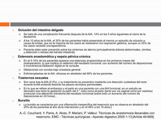  Oclusión del intestino delgado
 Se trata de una complicación frecuente después de la AIA, 14% en los 5 años siguientes al cierre de la
ileostomía
 A los 10 años de la AIA, el 30% de los pacientes había presentado al menos un episodio de oclusión a
causa de bridas, que en la mayoría de los casos se resolvieron con aspiración gástrica, aunque un 25% de
los casos necesitó una laparotomía.
 Paciente debe estar prevenido sobre los síntomas de alarma (principalmente dolores abdominales, vómitos
y detención o retraso del tránsito intestinal).
 Estenosis anastomótica y sepsis pélvica crónica
 En el 5-10% de los pacientes aparece una estenosis anastomótica en los primeros meses del
postoperatorio, lo que implica un deterioro del resultado funcional, con aumento del número de deposiciones
e incontinencia Dilatación digital en la consulta
 Dilataciones con sondas bajo anestesia general.
 Esfinteroplastias de la AIA, eficaces en alrededor del 66% de los pacientes
 Trastornos sexuales
 Son raros tras la AIA (2-3%), y su tratamiento es preventivo mediante una disección cuidadosa del recto
durante la AIA evitando lesionar los plexos nerviosos perirrectales.
 En lo que se refiere al embarazo y el parto en una paciente con una AIA funcional, en un estudio se
demostró que tanto la gestación (a partir del 5.° mes) como el parto (tanto por vía vaginal como por cesárea)
producían una alteración transitoria del resultado funcional (sobre todo un aumento del número de
deposiciones en 24 horas). .
 Bursitis
 La bursitis se caracteriza por una inflamación inespecífica del reservorio que se observa en alrededor del
20% de los pacientes al año de la intervención y en el 48% a los 10 años [
A.-C. Couchard, Y. Panis, A. Alves, P. Mariani, P. Valleur. Técnicas de anastomosis ileoanales con
reservorio. EMC - Técnicas quirúrgicas - Aparato digestivo 2005:1-13 [Article 40-669].
 
