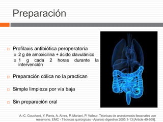 Preparación
 Profilaxis antibiótica peroperatoria
 2 g de amoxicilina + ácido clavulánico
 1 g cada 2 horas durante la
intervención
 Preparación cólica no la practican
 Simple limpieza por vía baja
 Sin preparación oral
A.-C. Couchard, Y. Panis, A. Alves, P. Mariani, P. Valleur. Técnicas de anastomosis ileoanales con
reservorio. EMC - Técnicas quirúrgicas - Aparato digestivo 2005:1-13 [Article 40-669].
 