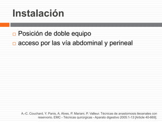 Instalación
 Posición de doble equipo
 acceso por las vía abdominal y perineal
A.-C. Couchard, Y. Panis, A. Alves, P. Mariani, P. Valleur. Técnicas de anastomosis ileoanales con
reservorio. EMC - Técnicas quirúrgicas - Aparato digestivo 2005:1-13 [Article 40-669].
 