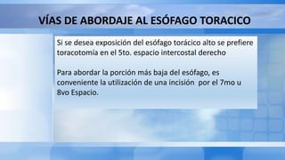 VÍAS DE ABORDAJE AL ESÓFAGO TORACICO
Si se desea exposición del esófago torácico alto se prefiere
toracotomía en el 5to. espacio intercostal derecho
Para abordar la porción más baja del esófago, es
conveniente la utilización de una incisión por el 7mo u
8vo Espacio.
 