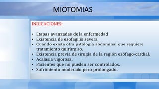 INDICACIONES:
• Etapas avanzadas de la enfermedad
• Existencia de esofagitis severa
• Cuando existe otra patología abdominal que requiere
tratamiento quirúrgico.
• Existencia previa de cirugía de la región esófago-cardial.
• Acalasia vigorosa.
• Pacientes que no pueden ser controlados.
• Sufrimiento moderado pero prolongado.
MIOTOMIAS
 