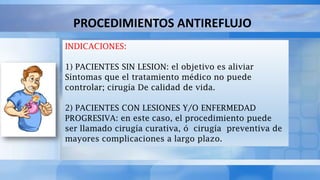 PROCEDIMIENTOS ANTIREFLUJO
INDICACIONES:
1) PACIENTES SIN LESION: el objetivo es aliviar
Síntomas que el tratamiento médico no puede
controlar; cirugía De calidad de vida.
2) PACIENTES CON LESIONES Y/O ENFERMEDAD
PROGRESIVA: en este caso, el procedimiento puede
ser llamado cirugía curativa, ó cirugía preventiva de
mayores complicaciones a largo plazo.
 