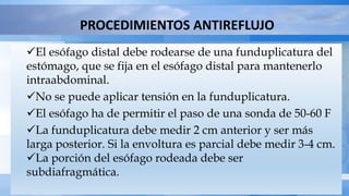 PROCEDIMIENTOS ANTIREFLUJO
El esófago distal debe rodearse de una funduplicatura del
estómago, que se fija en el esófago distal para mantenerlo
intraabdominal.
No se puede aplicar tensión en la funduplicatura.
El esófago ha de permitir el paso de una sonda de 50-60 F
La funduplicatura debe medir 2 cm anterior y ser más
larga posterior. Si la envoltura es parcial debe medir 3-4 cm.
La porción del esófago rodeada debe ser
subdiafragmática.
 