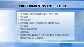 PROCEDIMIENTOS ANTIREFLUJO
Complicaciones inmediatas posoperatorias
 Disfagia
 Perforación
Complicaciones posoperatorias a largo plazo.
 Disfagia
 Pirosis recurrente
 Aerofagia
 Dehiscencia parcial o completa de la funduplicatura
 Recurrencia de la hernia.
 