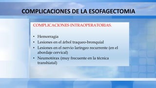 COMPLICACIONES DE LA ESOFAGECTOMIA
COMPLICACIONES INTRAOPERATORIAS.
• Hemorragia
• Lesiones en el árbol traqueo-bronquial
• Lesiones en el nervio laríngeo recurrente (en el
abordaje cervical)
• Neumotórax (muy frecuente en la técnica
transhiatal)
 