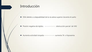 Introducción
 OSA debido a colapsabilidad de la vía aérea superior durante el sueño
 Presión negativa de tejidos --------------- obstrucción parcial de VAS
 Aumenta actividad simpatía --------------- aumenta TA e hipoxemia
 