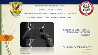 CIRUGIA DE SENO FRONTAL,
ESFENOIDAL Y CONCHA
BULLOSA
UNIVERSIDAD AUTONOMA DE SINALOA
HOSPITAL CIVIL DE CULIACAN
CENTRO DE INVESTIGACIÓN Y DOCENCIA EN CIENCIAS DE LA SALUD
OTORRINOLARINGOLOGÍA Y CIRUGÍA DE CABEZA Y CUELLO
DR. ANGEL CASTRO URQUIZO
R2 ORL
CULIACAN SINALOA
JULIO 2017
 