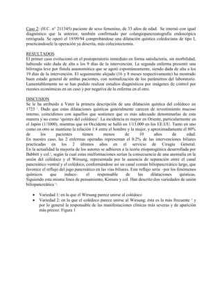 Caso 2: (H.C. n° 211345) paciente de sexo femenino, de 33 años de edad. Se internó con igual
diagnóstico que la anterior, también confirmado por colangiopancreatografía endoscópica
retrógrada. Se operó el 19/09/94 comprobándose una dilatación quística coledociana de tipo I,
practicándosele la operación ya descrita, más colecistectomía.
RESULTADOS
El primer caso evolucionó en el postoperatorio inmediato en forma satisfactoria, sin morbilidad,
habiendo sido dada de alta a los 9 días de la intervención. La segunda enferma presentó una
bilirragia leve por fístula anastomótica que se agotó espontáneamente, siendo dada de alta a los
19 días de la intervención. El seguimiento alejado (16 y 8 meses respectivamente) ha mostrado
buen estado general de ambas pacientes, con normalización de los parámetros del laboratorio.
Lamentablemente no se han podido realizar estudios diagnósticos por imágenes de control por
razones económicas en un caso y por negativa de la enferma en el otro.
DISCUSION
Se le ha atribuido a Vater la primera descripción de una dilatación quística del colédoco en
1723 1. Dado que estas dilataciones quísticas generalmente carecen de revestimiento mucoso
interno, coincidimos con aquellos que sostienen que es más adecuado denominarlas de esta
manera y no como ‘quistes del colédoco’. La incidencia es mayor en Oriente, particularmente en
el Japón (1/1000), mientras que en Occidente se halló en 1/13.000 en los EE.UU. Tanto en uno
como en otro se mantiene la relación 1:4 entre el hombre y la mujer, y aproximadamente el 80%
de
los
pacientes
tienen
menos
de
10
años
de
edad.
En nuestro caso, las 2 enfermas operadas representan el 0.2% de las intervenciones biliares
practicadas en los 2 últimos años en el servicio de Cirugía General.
En la actualidad la mayoría de los autores se adhieren a la teoría etiopatogénica desarrollada por
Babbitt y col.2, según la cual estas malformaciones serían la consecuencia de una anomalía en la
unión del colédoco y el Wirsung, representada por la ausencia de separación entre el canal
pancreático ventral y el colédoco, conformándose así un canal común biliopancreático largo, que
favorece el reflujo del jugo pancreático en las vías biliares. Este reflujo sería –por los fenómenos
químicos
que
induce–
el
responsable
de
las
dilataciones
quísticas.
Siguiendo esta misma línea de pensamiento, Kimura y col. Han descrito dos variedades de unión
biliopancreática 3:



Variedad 1: en la que el Wirsung parece unirse al colédoco
Variedad 2: en la que el colédoco parece unirse al Wirsung; ésta es la más frecuente 4 y
por lo general la responsable de las manifestaciones clínicas más severas y de aparición
más precoz. Figura 1

 