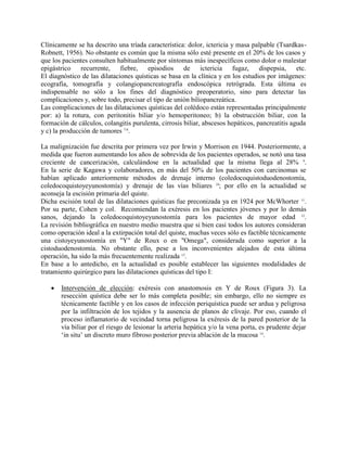 Clínicamente se ha descrito una tríada característica: dolor, ictericia y masa palpable (TsardkasRobnett, 1956). No obstante es común que la misma sólo esté presente en el 20% de los casos y
que los pacientes consulten habitualmente por síntomas más inespecíficos como dolor o malestar
epigástrico recurrente, fiebre, episodios de ictericia fugaz, dispepsia, etc.
El diagnóstico de las dilataciones quísticas se basa en la clínica y en los estudios por imágenes:
ecografía, tomografía y colangiopancreatografía endoscópica retrógrada. Esta última es
indispensable no sólo a los fines del diagnóstico preoperatorio, sino para detectar las
complicaciones y, sobre todo, precisar el tipo de unión biliopancreática.
Las complicaciones de las dilataciones quísticas del colédoco están representadas principalmente
por: a) la rotura, con peritonitis biliar y/o hemoperitoneo; b) la obstrucción biliar, con la
formación de cálculos, colangitis purulenta, cirrosis biliar, abscesos hepáticos, pancreatitis aguda
y c) la producción de tumores 7-8.
La malignización fue descrita por primera vez por Irwin y Morrison en 1944. Posteriormente, a
medida que fueron aumentando los años de sobrevida de los pacientes operados, se notó una tasa
creciente de cancerización, calculándose en la actualidad que la misma llega al 28% 9.
En la serie de Kagawa y colaboradores, en más del 50% de los pacientes con carcinomas se
habían aplicado anteriormente métodos de drenaje interno (coledocoquistoduodenostomía,
coledocoquistoyeyunostomía) y drenaje de las vías biliares 10; por ello en la actualidad se
aconseja la escisión primaria del quiste.
Dicha escisión total de las dilataciones quísticas fue preconizada ya en 1924 por McWhorter 11.
Por su parte, Cohen y col. Recomiendan la exéresis en los pacientes jóvenes y por lo demás
sanos, dejando la coledocoquistoyeyunostomía para los pacientes de mayor edad 12.
La revisión bibliográfica en nuestro medio muestra que si bien casi todos los autores consideran
como operación ideal a la extirpación total del quiste, muchas veces sólo es factible técnicamente
una cistoyeyunostomía en "Y" de Roux o en "Omega", considerada como superior a la
cistoduodenostomía. No obstante ello, pese a los inconvenientes alejados de esta última
operación, ha sido la más frecuentemente realizada 13.
En base a lo antedicho, en la actualidad es posible establecer las siguientes modalidades de
tratamiento quirúrgico para las dilataciones quísticas del tipo I:


Intervención de elección: exéresis con anastomosis en Y de Roux (Figura 3). La
resección quística debe ser lo más completa posible; sin embargo, ello no siempre es
técnicamente factible y en los casos de infección periquística puede ser ardua y peligrosa
por la infiltración de los tejidos y la ausencia de planos de clivaje. Por eso, cuando el
proceso inflamatorio de vecindad torna peligrosa la exéresis de la pared posterior de la
vía biliar por el riesgo de lesionar la arteria hepática y/o la vena porta, es prudente dejar
‘in situ’ un discreto muro fibroso posterior previa ablación de la mucosa 14.

 