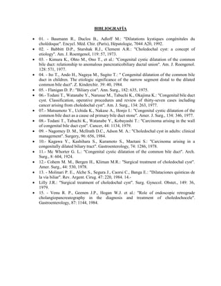 BIBLIOGRAFÍA
















01. - Baumann R., Duclos B., Adloff M.: "Dilatations kystiques congénitales du
cholédoque". Encycl. Méd. Chir. (París), Hépatologie, 7044 A20, 1992.
02. - Babbitt D.P., Starshak R.J., Clement A.R.: "Choledochal cyst: a concept of
etiology". Am. J. Roentgenol, 119: 57, 1973.
03. - Kimura K., Ohto M., Ono T., et al.: "Congenital cystic dilatation of the common
bile duct: relationship to anomalous pancreaticobiliary ductal union". Am. J. Roengenol.
128: 571, 1977.
04. - Ito T., Ando H., Nagaya M., Sugito T.: " Congenital dilatation of the common bile
duct in children. The etiologic significance of the narrow segment distal to the dilated
common bile duct". Z. Kinderchir. 39: 40, 1984.
05. - Flanigan D. P.: "Biliary cist". Ann. Surg., 182: 635, 1975.
06.- Todani T., Watanabe Y., Narusue M., Tabuchi K., Okajima K.: "Congenital bile duct
cyst. Classification, operative procedures and review of thirty-seven cases including
cancer arising from choledochal cyst". Am. J. Surg., 134: 263, 1977.
07.- Matsumoto Y., Uchida K., Nakase A., Honjo I.: "Congenital cystic dilatation of the
common bile duct as a cause od primary bile duct stone". Amer. J. Surg., 134: 346, 1977.
08.- Todani T., Tabuchi K., Watanabe Y., Kobayashi T.: "Carcinoma arising in the wall
of congenital bile duct cyst". Cancer, 44: 1134, 1979.
09. - Nagorney D. M., McIlrath D.C., Adson M. A.: "Choledochal cyst in adults: clinical
management". Surgery, 96: 656, 1984.
10.- Kagawa Y., Kashihara S., Kuramoto S., Maetani S.: "Carcinoma arising in a
congenitally dilated biliary tract". Gastroenterology, 74: 1286, 1978.
11.- Mc Whorter G. L.: "Congenital cystic dilatation of the common bile duct". Arch.
Surg., 8: 604, 1924.
12.- Cohem M. M., Bergen H., Kliman M.R.: "Surgical treatment of choledochal cyst".
Amer. Surg., 44: 530, 1978.
13. - Molinari P. E., Alche S., Segura J., Caorsi C., Banga E.: "Dilataciones quísticas de
la vía biliar". Rev. Argent. Cirug. 47: 220, 1984. 14.Lilly J.R.: "Surgical treatment of choledochal cyst". Surg. Gynecol. Obstet., 149: 36,
1979.
15. - Venu R. P., Geenen J.P., Hogan W.J. et al.: "Role of endoscopic retrograde
cholangiopancreatography in the diagnosis and treatment of choledochocele".
Gastroenterology, 87: 1144, 1984.

 