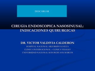 DESCARGAR




CIRUGIA ENDOSCOPICA NASOSINUSAL:
    INDICACIONES QUIRURGICAS


    DR. VICTOR VALDIVIA CALDERON
       HOSPITAL NACIONAL ARZOBISPO LOAYZA
     CLINICA INTERNACIONAL – CLINICA VESALIO
    UNIVERSIDAD NACIONAL MAYOR DE SAN MARCOS
 