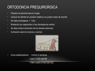 ORTODONCIA PREQUIRÚRGICA
• Preparar al paciente para la cirugía
• Colocar los dientes en posición relativa a su propio hueso de soporte
• No debe prolongarse > 1 año
• Nivelación por segmentos si hay discrepancia vertical
• Se debe evitar la extrusión de los dientes anteriores
• Inclinación axial de incisivos y caninos
• Arcos estabilizadores: - mínimo 4 semanas
- acero 17x25 (slot18)
- TMA o acero 21x25 (slot 22)
 