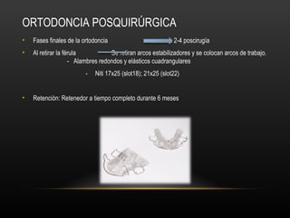 ORTODONCIA POSQUIRÚRGICA
• Fases finales de la ortodoncia semanas 2-4 poscirugía
• Al retirar la férula Se retiran arcos estabilizadores y se colocan arcos de trabajo.
- Alambres redondos y elásticos cuadrangulares
- Niti 17x25 (slot18); 21x25 (slot22)
• Retención: Retenedor a tiempo completo durante 6 meses
 