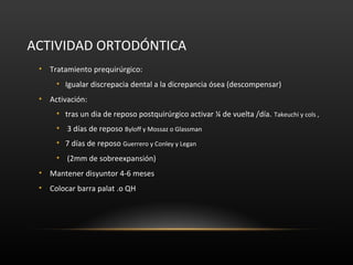 ACTIVIDAD ORTODÓNTICA
• Tratamiento prequirúrgico:
• Igualar discrepacia dental a la dicrepancia ósea (descompensar)
• Activación:
• tras un dia de reposo postquirúrgico activar ¼ de vuelta /día. Takeuchi y cols ,
• 3 días de reposo Byloff y Mossaz o Glassman
• 7 días de reposo Guerrero y Conley y Legan
• (2mm de sobreexpansión)
• Mantener disyuntor 4-6 meses
• Colocar barra palat .o QH
 
