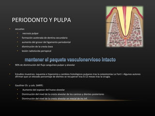 PERIODONTO Y PULPA
• secuelas:
• necrosis pulpar
• formación acelerada de dentina secundaria
• aumento del grosor del ligamento periodontal
• disminución de la cresta ósea
• lesión radiolúcida periapical
• 90% de disminución del flujo sanguíneo pulpar y alveolar
• Estudios muestran, isquemia e hiperemia y cambios histológicos pulpares tras la osteotomías Le Fort I. Algunos autores
afirman que un elevado porcentaje de dientes se recuperan tras 6-12 meses tras la cirugía.
• Gauthier Ch. y cols. SARPE:
• Aumento del espesor del hueso alveolar
• Disminución del nivel de la cresta alveolar de los caninos y dientes posteriores
• Disminución del nivel de la cresta alveolar en mesial de Inc Inf.
 