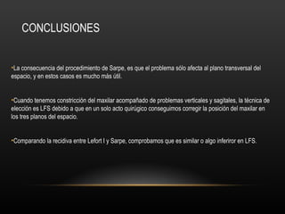 CONCLUSIONES
•La consecuencia del procedimiento de Sarpe, es que el problema sólo afecta al plano transversal del
espacio, y en estos casos es mucho más útil.
•Cuando tenemos constricción del maxilar acompañado de problemas verticales y sagitales, la técnica de
elección es LFS debido a que en un solo acto quirúgico conseguimos corregir la posición del maxilar en
los tres planos del espacio.
•Comparando la recidiva entre Lefort I y Sarpe, comprobamos que es similar o algo inferiror en LFS.
 