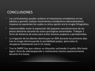 CONCLUSIONES
• Las corticotomías pueden acelerar el tratamiento ortodóntico en los
adultos y permitir realizar movimientos ortodónticos dentoalveolares
mayores en pacientes los cuales su única opción era la cirugía Ortognática
• Imprescindible evitar la exposición del paquete vasculonervioso de las
piezas dentarias durante los actos quirúrgicos esmentados. Trabajar a
5mm de distancia de estos para evitar lesiones pulpares y periodontales.
• La irrigación de los dientes disminuyen en 90% durante los primeros días
tras la cirugía disminuyendo la sensibilidad pulpar, pero estos la
recuperan totalmente tras 6-12 meses.
• Tras la SARPE hay que colocar un disyuntor activando ¼ vuelta /día hasta
lograr 2mm de sobreexpansión y mantenerlo inactivo posteriormente
durante 4-6 meses.
 
