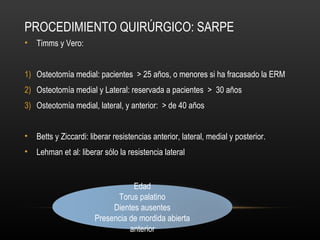 PROCEDIMIENTO QUIRÚRGICO: SARPE
• Timms y Vero:
1) Osteotomía medial: pacientes > 25 años, o menores si ha fracasado la ERM
2) Osteotomía medial y Lateral: reservada a pacientes > 30 años
3) Osteotomía medial, lateral, y anterior: > de 40 años
• Betts y Ziccardi: liberar resistencias anterior, lateral, medial y posterior.
• Lehman et al: liberar sólo la resistencia lateral
Edad
Torus palatino
Dientes ausentes
Presencia de mordida abierta
anterior
 