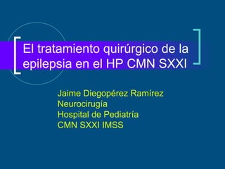El tratamiento quirúrgico de la
epilepsia en el HP CMN SXXI

      Jaime Diegopérez Ramírez
      Neurocirugía
      Hospital de Pediatría
      CMN SXXI IMSS
 