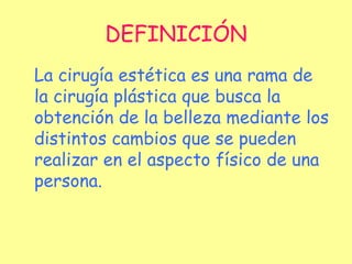 DEFINICIÓN La cirugía estética es una rama de la cirugía plástica que busca la obtención de la belleza mediante los distintos cambios que se pueden realizar en el aspecto físico de una persona. 