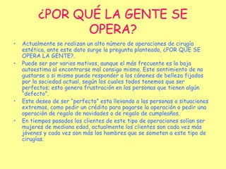 ¿POR QUÉ LA GENTE SE OPERA? Actualmente se realizan un alto número de operaciones de cirugía estética, ante este dato surge la pregunta planteada, ¿POR QÚE SE OPERA LA GENTE?. Puede ser por varios motivos, aunque el más frecuente es la baja autoestima al encontrarse mal consigo mismo. Este sentimiento de no gustarse a si mismo puede responder a los cánones de belleza fijados por la sociedad actual, según los cuales todos tenemos que ser perfectos; esto genera frustración en las personas que tienen algún “defecto”. Este deseo de ser “perfecto” esta llevando a las personas a situaciones extremas, como pedir un crédito para pagarse la operación o pedir una operación de regalo de navidades o de regalo de cumpleaños. En tiempos pasados los clientes de este tipo de operaciones solían ser mujeres de mediana edad, actualmente los clientes son cada vez más jóvenes y cada vez son más los hombres que se someten a este tipo de cirugías. 