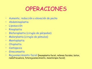 OPERACIONES Aumento, reducción o elevación de pecho Abdominoplastia Liposucción Rinoplastia Blefaroplastia (cirugía de párpados) Malarplastia (cirugía de pómulos) Mentoplastia Otoplostia Cantopexia Ginecomastia  Rejuvenecimiento facial  ( mesoplastia facial, rellenos faciales, botox, radiofrecuencia, fotorejuvenecimiento, mesoterapia facial) 