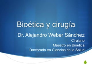 S
Bioética y cirugía
Dr. Alejandro Weber Sánchez
Cirujano
Maestro en Bioética
Doctorado en Ciencias de la Salud
 