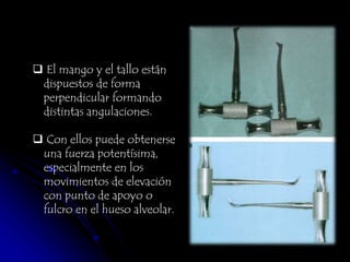 El mango y el tallo están
dispuestos de forma
perpendicular formando
distintas angulaciones.
 Con ellos puede obtenerse
una fuerza potentísima,
especialmente en los
movimientos de elevación
con punto de apoyo o
fulcro en el hueso alveolar.
 