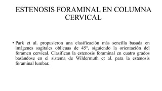 ESTENOSIS FORAMINAL EN COLUMNA
CERVICAL
• Park et al. propusieron una clasificación más sencilla basada en
imágenes sagitales oblicuas de 45°, siguiendo la orientación del
foramen cervical. Clasifican la estenosis foraminal en cuatro grados
basándose en el sistema de Wildermuth et al. para la estenosis
foraminal lumbar.
 