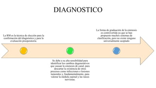 DIAGNOSTICO
La RM es la técnica de elección para la
confirmación del diagnóstico y para la
evaluación preoperatoria.
Se debe a su alta sensibilidad para
identificar los cambios degenerativos
que causan la estenosis de canal, para
descartar la existencia de otros
procesos como infecciones o lesiones
tumorales y, fundamentalmente, para
valorar la médula espinal y las raíces
nerviosas.
La forma de graduación de la estenosis
es controvertida ya que se han
propuesto muchos sistemas de
clasificación, pero no existe ninguno
universalmente aceptado
 